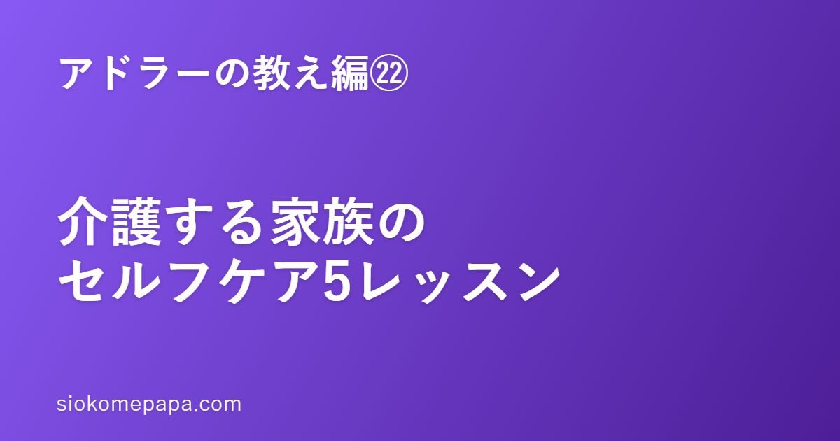 【アドラーの教え編㉒】介護する家族のセルフケアとアドラー5レッスン｜燃え尽きないための「整え方」
